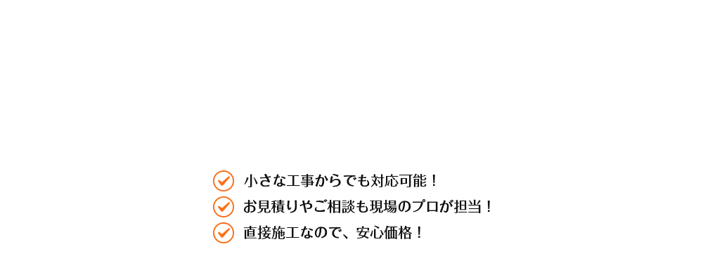 小さな工事からでも対応可能！ お見積りやご相談も現場のプロが担当！ 直接施工なので、安心価格！